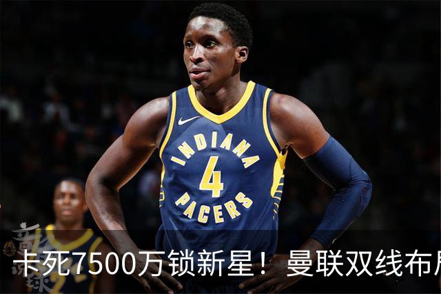卡死7500万锁新星！曼联双线布局，球场改建暗藏致命变数