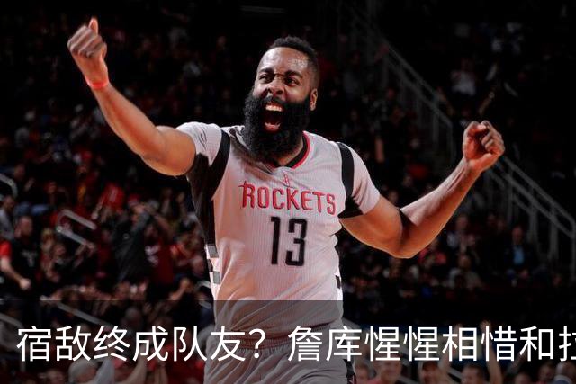 宿敌终成队友？詹库惺惺相惜&拉科布最爱巨星 双星联手确有可能
