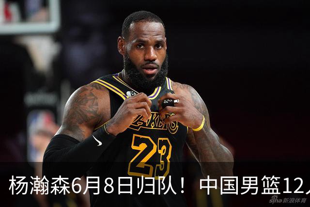 杨瀚森6月8日归队！中国男篮12人框架敲定，锋线王牌竟是他？